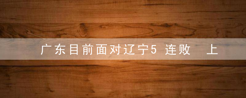 广东目前面对辽宁5连败 上一次战胜对手是在21年的总决赛第三场